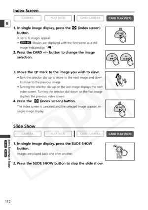 Page 112
112
Using a Memory Card

ZR65 MC

ZR70 MC

E
Index Screen
1. In single image display, press the  (index screen)button.
• Up to 6 images appear.
• Movies are displayed with the first scene as a still
image indicated by “ ”.
2. Press the CARD +/– button to change the image selection.
3. Move the  mark to the image you wish to view.
• Turn the selector dial up to move to the next image and down to move to the previous image.
• Turning the selector dial up on the last image displays the next index screen....