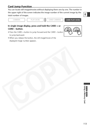 Page 113
113
Using a Memory Card

ZR65 MC

ZR70 MC

Card Jump Function
You can locate still images/movies without displaying them one by one. Th\
e number in
the upper right of the screen indicates the image number of the current \
image by the
total number of images.
In single image display, press and hold the CARD + or
CARD – button.
• Press the CARD + button to jump forward and the CARD – buttonto jump backward.
• When you release the button, the still image/movie of the displayed image number appears.

CARD...