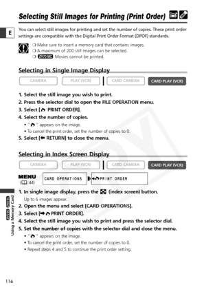 Page 116
116

Using a Memory Card

ZR65 MC

ZR70 MC

E

Selecting Still Images for Printing (Print Order)
You can select still images for printing and set the number of copies. Th\
ese print order
settings are compatible with the Digital Print Order Format (DPOF) sta\
ndards.❍Make sure to insert a memory card that contains images.
❍ A maximum of 200 still images can be selected.
❍ Movies cannot be printed.
Selecting in Single Image Display
1. Select the still image you wish to print.
2. Press the selector dial...