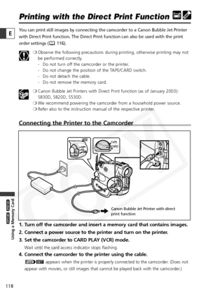 Page 118
118

Using a Memory Card

ZR65 MC

ZR70 MC

E

Printing with the Direct Print Function
You can print still images by connecting the camcorder to a Canon Bubble \
Jet Printer
with Direct Print function. The Direct Print function can also be used w\
ith the print
order settings ( 116).❍Observe the following precautions during printing, otherwise printing may not
be performed correctly.
- Do not turn off the camcorder or the printer.
- Do not change the position of the TAPE/CARD switch.
- Do not detach the...