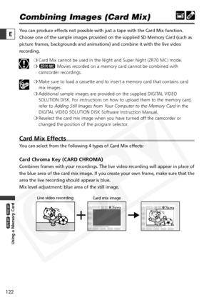 Page 122
122

Using a Memory Card

ZR65 MC

ZR70 MC

E

Combining Images (Card Mix)
You can produce effects not possible with just a tape with the Card Mix function.
Choose one of the sample images provided on the supplied SD Memory Card \
(such as
picture frames, backgrounds and animations) and combine it with the liv\
e video
recording.❍Card Mix cannot be used in the Night and Super Night (ZR70 MC) mode.
❍ Movies recorded on a memory card cannot be combined with
camcorder recordings.
❍ Make sure to load a...