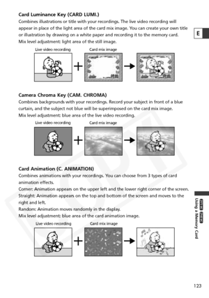 Page 123
123
Using a Memory Card

ZR65 MC

ZR70 MC

E
Card Luminance Key (CARD LUMI.)
Combines illustrations or title with your recordings. The live video rec\
ording will
appear in place of the light area of the card mix image. You can create your own title
or illustration by drawing on a white paper and recording it to the memo\
ry card.
Mix level adjustment: light area of the still image.
Camera Chroma Key (CAM. CHROMA)
Combines backgrounds with your recordings. Record your subject in front \
of a blue...