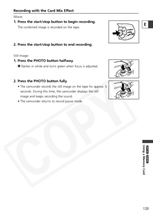 Page 125
125
Using a Memory Card

ZR65 MC

ZR70 MC

Recording with the Card Mix Effect
Movie:
1. Press the start/stop button to begin recording.
The combined image is recorded on the tape.
2. Press the start/stop button to end recording.
Still Image:
1. Press the PHOTO button halfway.
Fflashes in white and turns green when focus is adjusted. 
2. Press the PHOTO button fully.
• The camcorder records the still image on the tape for approx. 6
seconds. During this time, the camcorder displays the still
image and...