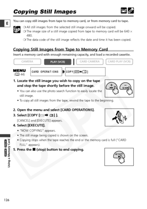 Page 126
126

Using a Memory Card

ZR65 MC

ZR70 MC

E

Copying Still Images
You can copy still images from tape to memory card, or from memory card t\
o tape.❍All still images from the selected still image onward will be copied.
❍ The image size of a still image copied from tape to memory card will be 640  ×
480.
❍ The data code of the still image reflects the date and time it has been copied.
Copying Still Images from Tape to Memory Card
Insert a memory card with enough remaining capacity, and load a recorded...