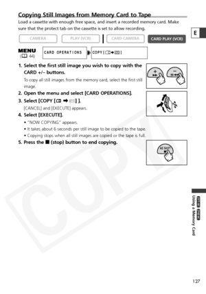 Page 127
127
Using a Memory Card

ZR65 MC

ZR70 MC

Copying Still Images from Memory Card to Tape
Load a cassette with enough free space, and insert a recorded memory car\
d. Make
sure that the protect tab on the cassette is set to allow recording.
1. Select the first still image you wish to copy with theCARD +/– buttons.
To copy all still images from the memory card, select the first still
image.
2. Open the menu and select [CARD OPERATIONS].
3. Select [COPY [ \b] ].
[CANCEL] and [EXECUTE] appears.
4. Select...