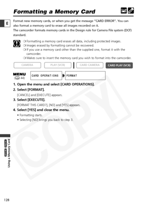 Page 128
128

Using a Memory Card

ZR65 MC

ZR70 MC

E

Formatting a Memory Card
Format new memory cards, or when you get the message “CARD ERROR”.\
 You can
also format a memory card to erase all images recorded on it. 
The camcorder formats memory cards in the Design rule for Camera File sy\
stem (DCF)
standard.❍Formatting a memory card erases all data, including protected images.
❍ Images erased by formatting cannot be recovered.
❍ If you use a memory card other than the supplied one, format it with the...