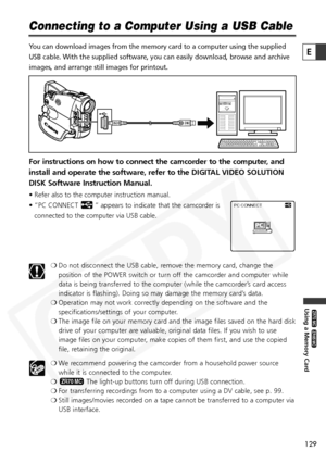 Page 129
129

Using a Memory Card

ZR65 MC

ZR70 MC

E

Connecting to a Computer Using a USB Cable
You can download images from the memory card to a computer using the supp\
lied
USB cable. With the supplied software, you can easily download, browse a\
nd archive
images, and arrange still images for printout.
For instructions on how to connect the camcorder to the computer, and
install and operate the software, refer to the DIGITAL VIDEO SOLUTION
DISK Software Instruction Manual.
• Refer also to the computer...