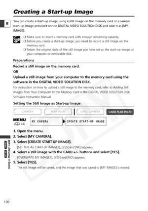 Page 130
130

Using a Memory Card

ZR65 MC

ZR70 MC

E
Creating a Start-up Image
You can create a start-up image using a still image on the memory card or\
 a sample
start-up image provided on the DIGITAL VIDEO SOLUTION DISK and save it as [MY
IMAGE].❍Make sure to insert a memory card with enough remaining capacity.
❍ Before you create a start-up image, you need to record a still image on the
memory card.
❍ Retain the original data of the still image you have set as the start-up\
 image on
your computer or...