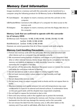 Page 131
131

Using a Memory Card

ZR65 MC

ZR70 MC

E

Memory Card Information
Images recorded on a memory card with this camcorder can be transferred \
to a
computer using the following products for SD Memory Cards or MultiMediaC\
ards:
PC Card Adapter: An adapter to insert a memory card into the card slot on thecomputer.
USB Reader/Writer: Connects to the USB port of a computer for direct access to the memory card.
FD Adapter: An adapter to insert a memory card into the floppy disk drive on the computer....