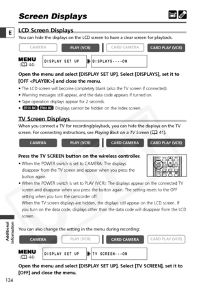 Page 134
134

Additional
Information
E

Screen Displays
LCD Screen Displays
You can hide the displays on the LCD screen to have a clear screen for pl\
ayback.
Open the menu and select [DISPLAY SET UP]. Select [DISPLAYS], set it to
[OFF ] and close the menu.
• The LCD screen will become completely blank (also the TV screen if connected).
• Warning messages still appear, and the data code appears if turned on.
• Tape operation displays appear for 2 seconds.
• Displays cannot be hidden on the index screen. 
TV...