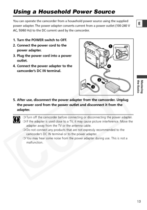 Page 15
15

Mastering
the Basics
E
Using a Household Power Source
You can operate the camcorder from a household power source using the sup\
plied
power adapter. The power adapter converts current from a power outlet (100-240 V
AC, 50/60 Hz) to the DC current used by the camcorder.
1. Turn the POWER switch to OFF.
2. Connect the power cord to thepower adapter.
3. Plug the power cord into a power outlet.
4. Connect the power adapter to the camcorder’s DC IN terminal.
5. After use, disconnect the power adapter...