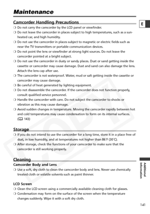 Page 141
141

Additional
Information
E

Maintenance
Camcorder Handling Precautions
❍ Do not carry the camcorder by the LCD panel or viewfinder.
❍ Do not leave the camcorder in places subject to high temperatures, such \
as a sun-
heated car, and high humidity.
❍ Do not use the camcorder in places subject to magnetic or electric field\
s such as
near the TV transmitters or portable communication devices.
❍ Do not point the lens or viewfinder at strong light sources. Do not leav\
e the
camcorder pointed at a...