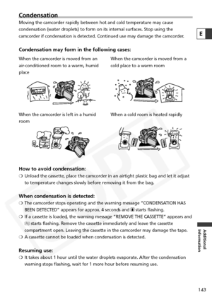 Page 143
143
Additional
Information
E
Condensation
Moving the camcorder rapidly between hot and cold temperature may cause
condensation (water droplets) to form on its internal surfaces. Stop u\
sing the
camcorder if condensation is detected. Continued use may damage the camc\
order.
Condensation may form in the following cases:

How to avoid condensation:
❍ Unload the cassette, place the camcorder in an airtight plastic bag and \
let it adjust
to temperature changes slowly before removing it from the bag.
When...