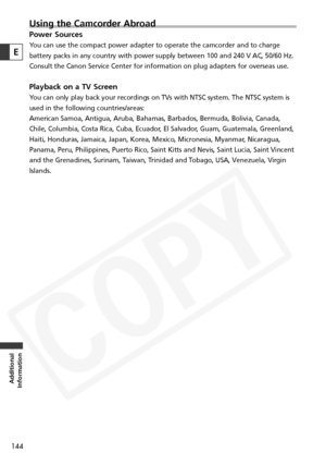 Page 144
144
Additional
Information
E
Using the Camcorder Abroad
Power Sources
You can use the compact power adapter to operate the camcorder and to cha\
rge
battery packs in any country with power supply between 100 and 240 V AC,\
 50/60 Hz.
Consult the Canon Service Center for information on plug adapters for ov\
erseas use.
Playback on a TV Screen
You can only play back your recordings on TVs with NTSC system. The NTSC \
system is
used in the following countries/areas: 
American Samoa, Antigua, Aruba,...