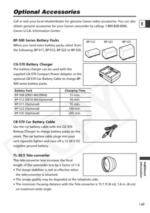 Page 149
149

Additional
Information
E

Optional Accessories
Call or visit your local retailer/dealer for genuine Canon video accesso\
ries. You can also
obtain genuine accessories for your Canon camcorder by calling: 1-800-82\
8-4040,
Canon U.S.A. Information Center.
BP-500 Series Battery Packs
When you need extra battery packs, select from
the following: BP-511, BP-512, BP-522 or BP-535.
CG-570 Battery Charger
The battery charger can be used with the
supplied CA-570 Compact Power Adapter or the
optional CB-570...