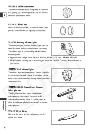 Page 150
150
Additional
Information
E
WD-30.5 Wide-converter
This lens decreases focal length by a factor of
0.7, giving you a wide perspective for indoor
shots or panoramic views.
FS-30.5U Filter Set
Neutral density and MC protector filters help
you to control difficult lighting conditions.
VL-10Li Battery Video Light
This compact yet powerful video light can be
used for both indoor and outdoor shooting.
The video light is powered by BP-900 series
battery packs. 
• Approximate usage time: BP-915: 60 min.,...