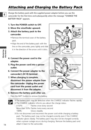 Page 16
16

Masteringthe Basics
E
Attaching and Charging the Battery Pack
Charge the battery pack with the supplied power adapter before you use t\
he
camcorder for the first time and subsequently when the message “CHANG\
E THE
BATTERY PACK” appears.
1. Turn the POWER switch to OFF.
2. Move the viewfinder upward.
3. Attach the battery pack to the
camcorder.
• Remove the terminal cover of the battery
pack.
• Align the end of the battery pack with the line on the camcorder, press lightly and slide
it in the...