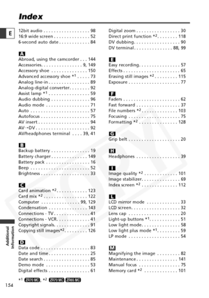 Page 154
154

Additional
Information
E

Index
12bit audio . . . . . . . . . . . . . . . . . . 98
16:9 wide screen . . . . . . . . . . . . . . 52
6-second auto date . . . . . . . . . . . . 84
Abroad, using the camcorder . . . 144
Accessories. . . . . . . . . . . . . . . . 9, 149
Accessory shoe . . . . . . . . . . . . . . 150
Advanced accessory shoe *
1. . . . . 73
Analog line-in . . . . . . . . . . . . . . . . 89
Analog-digital converter . . . . . . . . 92
Assist lamp *
1. . . . . . . . . . . . . . . . 59
Audio...