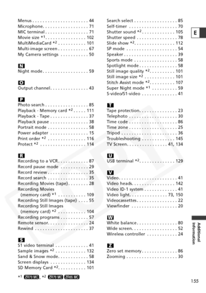 Page 155
155
Additional
Information
E
Menus . . . . . . . . . . . . . . . . . . . . . . 44
Microphone. . . . . . . . . . . . . . . . . . 71
MIC terminal . . . . . . . . . . . . . . . . . 71
Movie size *
1. . . . . . . . . . . . . . . . 102
MultiMediaCard *2. . . . . . . . . . . 101
Multi-image screen . . . . . . . . . . . . 67
My Camera settings . . . . . . . . . . . 50
Night mode . . . . . . . . . . . . . . . . . . 59
Output channel . . . . . . . . . . . . . . . 43
Photo search . . . . . . . . . . . . . . . . ....