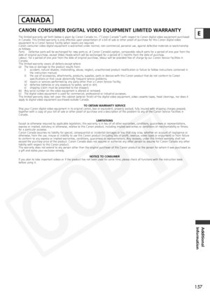 Page 157
157
Additional
Information
ECANON CONSUMER DIGITAL VIDEO EQUIPMENT LIMITED WARRANTY
The limited warranty set forth below is given by Canon Canada Inc. (“\
Canon Canada”) with respect to Canon digital video equipme nt purchased
in Canada. This limited warranty is only effective upon presentation of a bill of sale or other proof of purchase for this Cano n digital video
equipment to a Canon Service Facility when repairs are required.
Canon consumer video digital equipment is warranted under normal,...