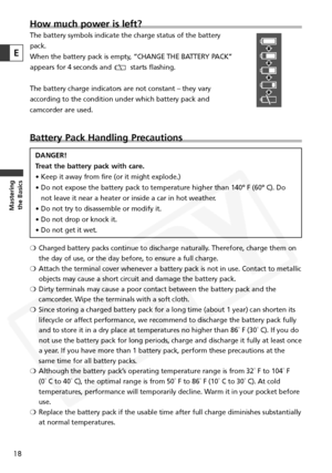 Page 18
How much power is left?
The battery symbols indicate the charge status of the battery
pack.
When the battery pack is empty, “CHANGE THE BATTERY PACK”
appears for 4 seconds and  starts flashing. 
The battery charge indicators are not constant – they vary
according to the condition under which battery pack and
camcorder are used.
Battery Pack Handling Precautions
DANGER!
Treat the battery pack with care.
• Keep it away from fire (or it might explode.)
• Do not expose the battery pack to temperature higher...