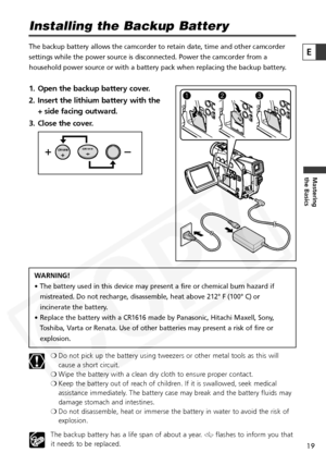 Page 19
19

Mastering
the Basics
E
Installing the Backup Battery
The backup battery allows the camcorder to retain date, time and other c\
amcorder
settings while the power source is disconnected. Power the camcorder fro\
m a
household power source or with a battery pack when replacing the backup \
battery.
1. Open the backup battery cover.
2. Insert the lithium battery with the + side facing outward.
3. Close the cover.
WARNING!
• The battery used in this device may present a fire or chemical burn haza\
rd if...