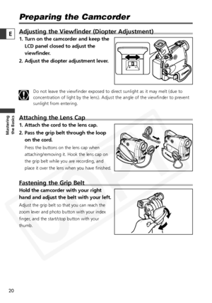 Page 20
20

Masteringthe Basics
E
Preparing the Camcorder
Adjusting the Viewfinder (Diopter Adjustment)
1. Turn on the camcorder and keep the
LCD panel closed to adjust the
viewfinder.
2. Adjust the diopter adjustment lever.
Do not leave the viewfinder exposed to direct sunlight as it may melt (due to
concentration of light by the lens). Adjust the angle of the viewfinder\
 to prevent
sunlight from entering.
Attaching the Lens Cap
1. Attach the cord to the lens cap.
2. Pass the grip belt through the loop on the...