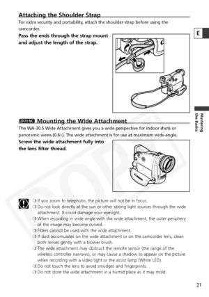 Page 21
21
Mastering
the Basics
E
Attaching the Shoulder Strap
For extra security and portability, attach the shoulder strap before using the
camcorder. 
Pass the ends through the strap mount
and adjust the length of the strap.
Mounting the Wide Attachment
The WA-30.5 Wide Attachment gives you a wide perspective for indoor shots or
panoramic views (0.6×). The wide attachment is for use at maximum wide-angle.
Screw the wide attachment fully into
the lens filter thread.
❍ If you zoom to telephoto, the picture...