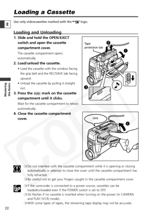 Page 22
22

Masteringthe Basics
E
Loading a Cassette
Use only videocassettes marked with the  Dlogo.
Loading and Unloading
1. Slide and hold the OPEN/EJECT
switch and open the cassette
compartment cover.
The cassette compartment opens
automatically. 
2. Load/unload the cassette.
• Load the cassette with the window facing
the grip belt and the REC/SAVE tab facing
upward. 
• Unload the cassette by pulling it straight out.
3. Press the  Pmark on the cassette
compartment until it clicks.
Wait for the cassette...