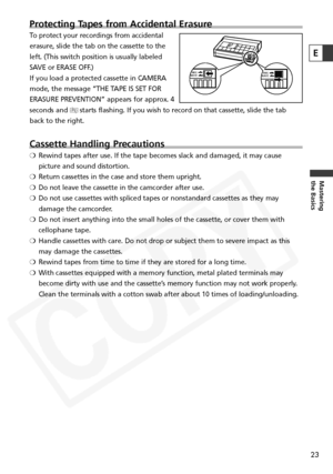 Page 23
23
Mastering
the Basics
Protecting Tapes from Accidental Erasure
To protect your recordings from accidental
erasure, slide the tab on the cassette to the
left. (This switch position is usually labeled
SAVE or ERASE OFF.) 
If you load a protected cassette in CAMERA
mode, the message “THE TAPE IS SET FOR
ERASURE PREVENTION” appears for approx. 4
seconds and vstarts flashing. If you wish to record on that cassette, slide the tab
back to the right.
Cassette Handling Precautions
❍ Rewind tapes after use. If...