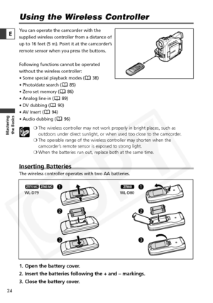 Page 24
24

Masteringthe Basics
E
Using the Wireless Controller
You can operate the camcorder with the
supplied wireless controller from a distance of
up to 16 feet (5 m). Point it at the camcorder’s
remote sensor when you press the buttons.
Following functions cannot be operated
without the wireless controller:
• Some special playback modes ( 38)
• Photo/date search ( 85)
• Zero set memory ( 86)
• Analog line-in ( 89)
• DV dubbing ( 90)
• AV Insert ( 94)
• Audio dubbing ( 96)
❍The wireless controller may not...