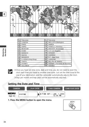 Page 26
26
Masteringthe Basics
E
❍ Once you have set time zone, date and time, you do not need to reset the
clock each time you travel to another time zone. Just set the time zone \
to the
one of your destination, and the camcorder automatically adjusts the clock.
❍ Days per month and leap years will be automatically adjusted.
Setting the Date and Time
1. Press the MENU button to open the menu.

CARD PLAY (VCR)
CARD CAMERA
PLAY (VCR)CAMERA
D/TIME SET•• •JAN. 1,2003
             12:00 PMSYSTEM  
MENU
1
24 1 2 3...