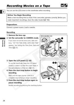 Page 28
28

Masteringthe Basics
E
Recording Movies on a Tape
You can use the LCD screen or the viewfinder when recording. 
Before You Begin Recording
Make a test recording first to check if the camcorder operates correctly\
. Before you
make important recordings, clean the video heads ( 142).
Preparations
Connect a power source. Load a cassette.
Recording
1. Remove the lens cap.
2. Set the camcorder to CAMERA mode.
If you have not set the time zone, date and
time, “SET THE TIME ZONE, DATE AND TIME”
appears. See...