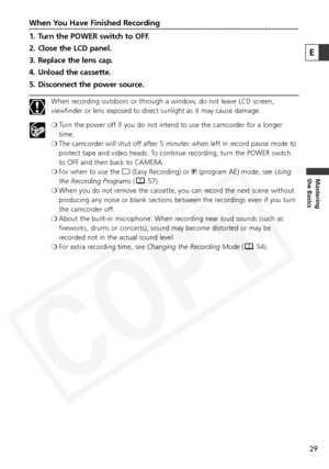 Page 29
29
Mastering
the Basics
When You Have Finished Recording
1. Turn the POWER switch to OFF. 
2. Close the LCD panel.
3. Replace the lens cap.
4. Unload the cassette.
5. Disconnect the power source.
When recording outdoors or through a window, do not leave LCD screen,
viewfinder or lens exposed to direct sunlight as it may cause damage.
❍Turn the power off if you do not intend to use the camcorder for a longer
time.
❍ The camcorder will shut off after 5 minutes when left in record pause mode to
protect...