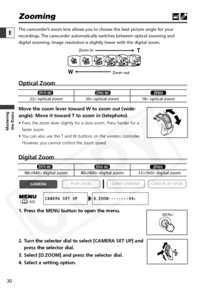 Page 30
30

Masteringthe Basics
E
Zooming
The camcorder’s zoom lens allows you to choose the best picture angle for your
recordings. The camcorder automatically switches between optical zooming\
 and
digital zooming. Image resolution is slightly lower with the digital zoo\
m. 
Optical Zoom 
Move the zoom lever toward W to zoom out (wide-
angle). Move it toward T to zoom in (telephoto).
• Press the zoom lever slightly for a slow zoom. Press harder for a
faster zoom.
• You can also use the T and W buttons on the...