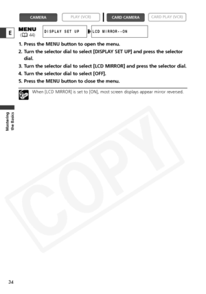 Page 34
34
Masteringthe Basics
E
1. Press the MENU button to open the menu.
2. Turn the selector dial to select [DISPLAY SET UP] and press the selector
dial.
3. Turn the selector dial to select [LCD MIRROR] and press the selector dial.
4. Turn the selector dial to select [OFF].
5. Press the MENU button to close the menu.
When [LCD MIRROR] is set to [ON], most screen displays appear mirror reversed.

CARD PLAY (VCR)
CARD CAMERA
PLAY (VCR)CAMERA
LCD MIRROR••ONDISPLAY SET UP( 44)  