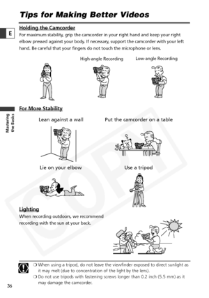 Page 36
36

Masteringthe Basics
E
Tips for Making Better Videos
Holding the Camcorder
For maximum stability, grip the camcorder in your right hand and keep your right
elbow pressed against your body. If necessary, support the camcorder with your left
hand. Be careful that your fingers do not touch the microphone or lens.
For More Stability
Lighting
When recording outdoors, we recommend
recording with the sun at your back.
❍ When using a tripod, do not leave the viewfinder exposed to direct sunlight as
it may...