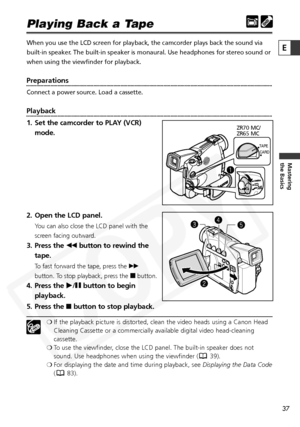 Page 37
37

Mastering
the Basics
E
Playing Back a Tape
When you use the LCD screen for playback, the camcorder plays back the s\
ound via
built-in speaker. The built-in speaker is monaural. Use headphones for stereo sound or
when using the viewfinder for playback.
Preparations
Connect a power source. Load a cassette.
Playback
1. Set the camcorder to PLAY (VCR)mode.
2. Open the LCD panel.
You can also close the LCD panel with the
screen facing outward.
3. Press the  `button to rewind the
tape.
To fast forward...