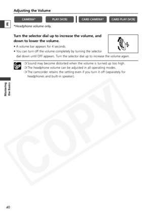 Page 40
40
Masteringthe Basics
E
Adjusting the Volume
*Headphone volume only.
Turn the selector dial up to increase the volume, and
down to lower the volume.
• A volume bar appears for 4 seconds.
• You can turn off the volume completely by turning the selector
dial down until OFF appears. Turn the selector dial up to increase the volume again.
❍ Sound may become distorted when the volume is turned up too high.
❍ The headphone volume can be adjusted in all operating modes.
❍ The camcorder retains the setting...