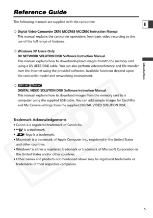 Page 5
5

Introduction
E
Reference Guide
The following manuals are supplied with the camcorder: 
❍Digital Video Camcorder ZR70 MC/ZR65 MC/ZR60 Instruction Manual
This manual explains the camcorder operations from basic video recording\
 to the
use of the full range of features. 
❍ Windows XP Users Only
DV NETWORK SOLUTION DISK Software Instruction Manual
This manual explains how to download/upload images from/to the memory ca\
rd
using a DV (IEEE1394) cable. You can also perform videoconference and file...