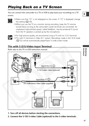 Page 41
41

Mastering
the Basics
E

Playing Back on a TV Screen
You can connect the camcorder to a TV or VCR to play back your recordings\
 on a TV
screen.❍Make sure that “ H” is not displayed on the screen. If “ H” is displayed, change
the setting ( 39).
❍ When you use the TV as a monitor during recording, keep the TV volume
turned down as long as the camcorder’s audio terminals are connected. An
unpleasant high-pitched squeal, called feedback, may be produced if sound
from the TV speakers is picked up by the...