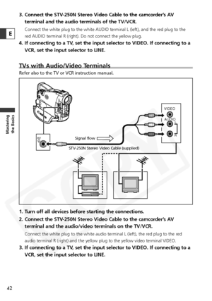 Page 42
42
Masteringthe Basics
3. Connect the STV-250N Stereo Video Cable to the camcorder’s AV
terminal and the audio terminals of the TV/VCR.
Connect the white plug to the white AUDIO terminal L (left), and the r\
ed plug to the
red AUDIO terminal R (right). Do not connect the yellow plug. 
4. If connecting to a TV, set the input selector to VIDEO. If connecting to aVCR, set the input selector to LINE.
TVs with Audio/Video Terminals
Refer also to the TV or VCR instruction manual.
1. Turn off all devices...