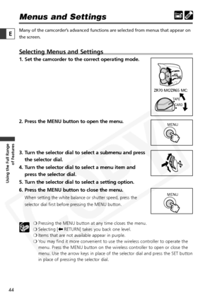 Page 44
44

Using the Full Range of Features
E

Menus and Settings
Many of the camcorder’s advanced functions are selected from menus that appear on
the screen. 
Selecting Menus and Settings
1. Set the camcorder to the correct operating mode.
2. Press the MENU button to open the menu.
3. Turn the selector dial to select a submenu and press
the selector dial.
4. Turn the selector dial to select a menu item and press the selector dial.
5. Turn the selector dial to select a setting option.
6. Press the MENU button...