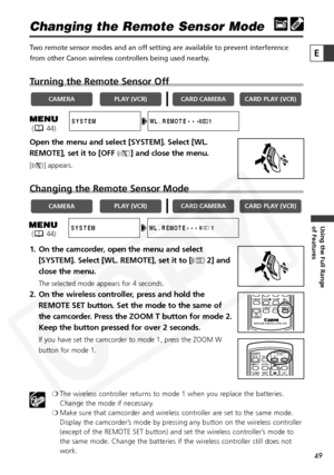 Page 49
49

Using the Full Range 
of Features
E

Changing the Remote Sensor Mode
Two remote sensor modes and an off setting are available to prevent interference
from other Canon wireless controllers being used nearby. 
Turning the Remote Sensor Off
Open the menu and select [SYSTEM]. Select [WL.
REMOTE], set it to [OFF B] and close the menu.
[B ] appears.
Changing the Remote Sensor Mode
1. On the camcorder, open the menu and select
[SYSTEM]. Select [WL. REMOTE], set it to [ A2] and
close the menu.
The selected...