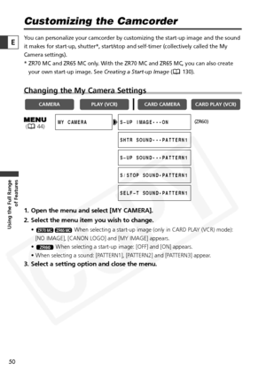 Page 50
50

Using the Full Range of Features
E

Customizing the Camcorder
You can personalize your camcorder by customizing the start-up image and \
the sound
it makes for start-up, shutter*, start/stop and self-timer (collectivel\
y called the My
Camera settings). 
* ZR70 MC and ZR65 MC only. With the ZR70 MC and ZR65 MC, you can also create
your own start-up image. See  Creating a Start-up Image( 130).
Changing the My Camera Settings
1. Open the menu and select [MY CAMERA].
2. Select the menu item you wish to...