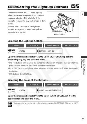 Page 51
51

Using the Full Range 
of Features
E

Setting the Light-up Buttons
The buttons above the LCD panel light up
when the camcorder’s power is on, or when
you press a button. This is helpful if, for
example, you wish to play back a tape in dark
places.
You can select the color of the light-up
buttons from green, orange, blue, yellow,
turquoise and purple.
Selecting the Light-up Setting
Open the menu and select [SYSTEM]. Select [BUTTONLIGHT], set it to
[PUSH ON] or [OFF] and close the menu.
• ON: The...