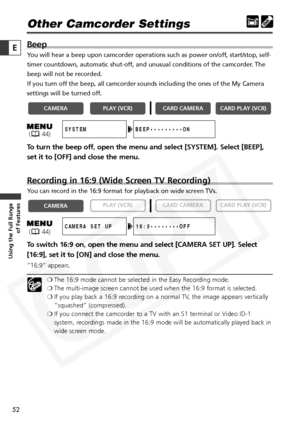 Page 52
52

Using the Full Range of Features
E

Other Camcorder Settings
Beep
You will hear a beep upon camcorder operations such as power on/off, start/stop, self-
timer countdown, automatic shut-off, and unusual conditions of the camcorder. The
beep will not be recorded.
If you turn off the beep, all camcorder sounds including the ones of the My Camera
settings will be turned off.
To turn the beep off, open the menu and select [SYSTEM]. Select [BEEP],
set it to [OFF] and close the menu. 
Recording in 16:9...