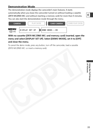 Page 53
53
Using the Full Range 
of Features
Demonstration Mode
The demonstration mode displays the camcorder’s main features. It starts
automatically when you leave the camcorder turned on without loading a c\
assette
(ZR70 MC/ZR65 MC: and without inserting a memory card) for more than 5\
 minutes.
You can also start the demonstration mode through the menu.
With no cassette (ZR70 MC/ZR65 MC: and memory card) inserted, open the
menu and select [DISPLAY SET UP]. Select [DEMO MODE], set it to [OFF]
and close the...