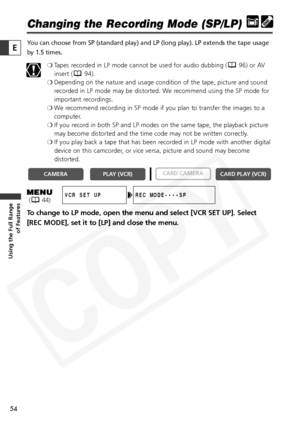 Page 54
54

Using the Full Range of Features
E

Changing the Recording Mode (SP/LP)
You can choose from SP (standard play) and LP (long play). LP extends\
 the tape usage
by 1.5 times.
❍Tapes recorded in LP mode cannot be used for audio dubbing ( 96) or AV
insert ( 94).
❍ Depending on the nature and usage condition of the tape, picture and sound
recorded in LP mode may be distorted. We recommend using the SP mode for
important recordings.
❍ We recommend recording in SP mode if you plan to transfer the images to...