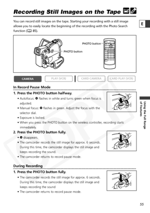 Page 55
55

Using the Full Range 
of Features
E

Recording Still Images on the Tape
You can record still images on the tape. Starting your recording with a s\
till image
allows you to easily locate the beginning of the recording with the Phot\
o Search
function ( 85). 
In Record Pause Mode
1. Press the PHOTO button halfway.
• Autofocus: Fflashes in white and turns green when focus is
adjusted.
• Manual focus:  Fflashes in green. Adjust the focus with the
selector dial.
• Exposure is locked.
• When you press the...